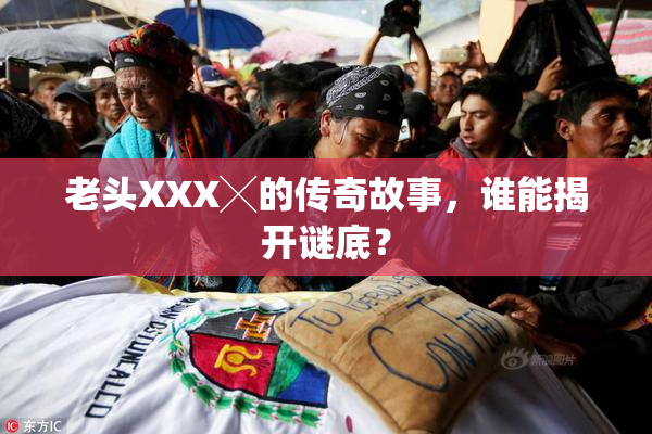 老头XXX╳的传奇故事，谁能揭开谜底？