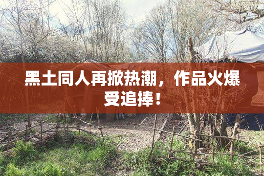 黑土同人再掀热潮，作品火爆受追捧！
