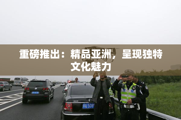 重磅推出：精品亚洲，呈现独特文化魅力
