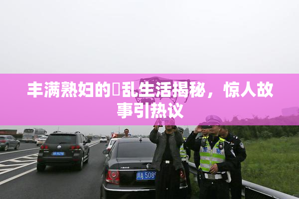 丰满熟妇的婬乱生活揭秘，惊人故事引热议