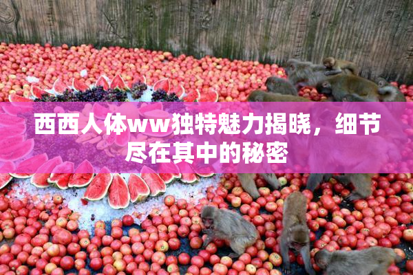 西西人体ww独特魅力揭晓，细节尽在其中的秘密