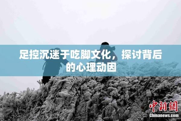 足控沉迷于吃脚文化，探讨背后的心理动因