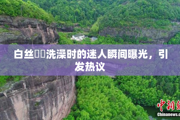 白丝妺妺洗澡时的迷人瞬间曝光，引发热议