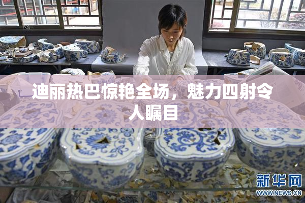 迪丽热巴惊艳全场，魅力四射令人瞩目