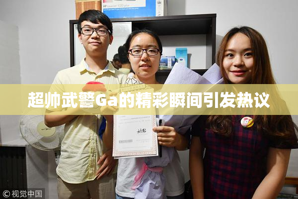 超帅武警Ga的精彩瞬间引发热议
