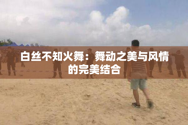 白丝不知火舞：舞动之美与风情的完美结合