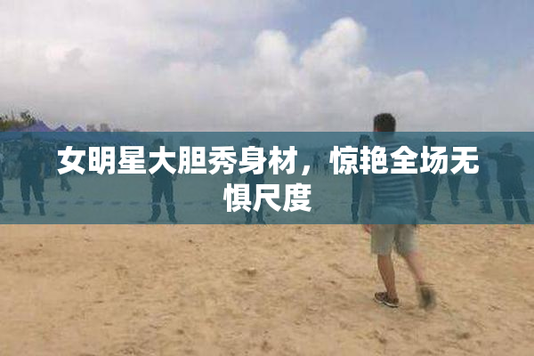 女明星大胆秀身材，惊艳全场无惧尺度