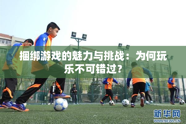 捆绑游戏的魅力与挑战：为何玩乐不可错过？