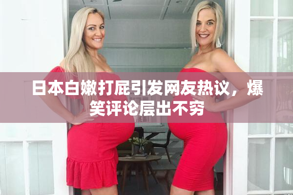 日本白嫩打屁引发网友热议，爆笑评论层出不穷