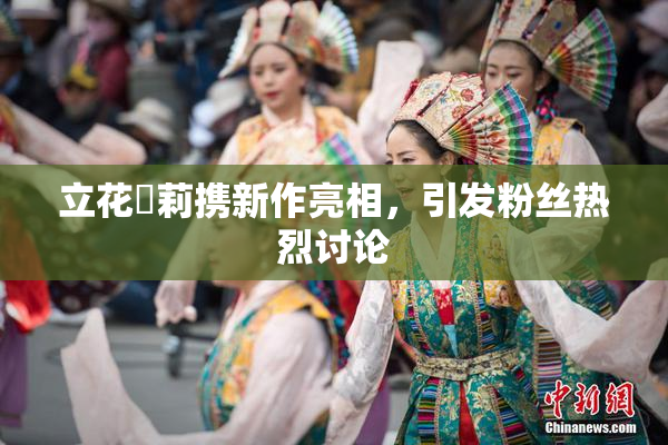 立花瑠莉携新作亮相，引发粉丝热烈讨论