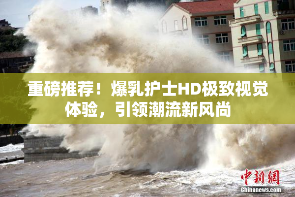 重磅推荐！爆乳护士HD极致视觉体验，引领潮流新风尚