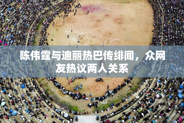 陈伟霆与迪丽热巴传绯闻，众网友热议两人关系