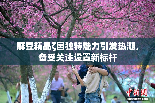 麻豆精品ζ国独特魅力引发热潮，备受关注设置新标杆