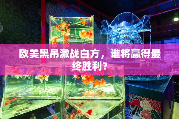 欧美黑吊激战白方，谁将赢得最终胜利？