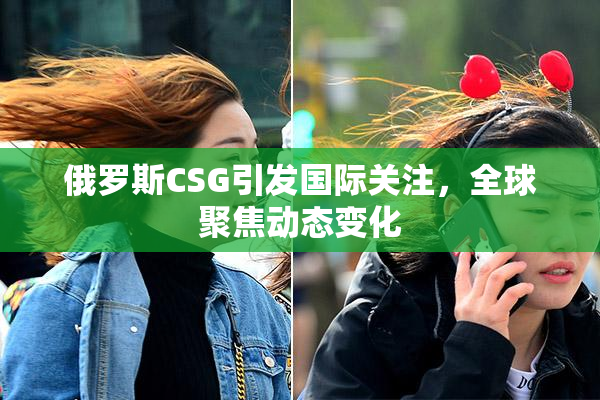 俄罗斯CSG引发国际关注，全球聚焦动态变化