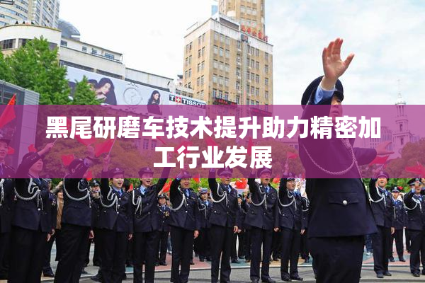 黑尾研磨车技术提升助力精密加工行业发展
