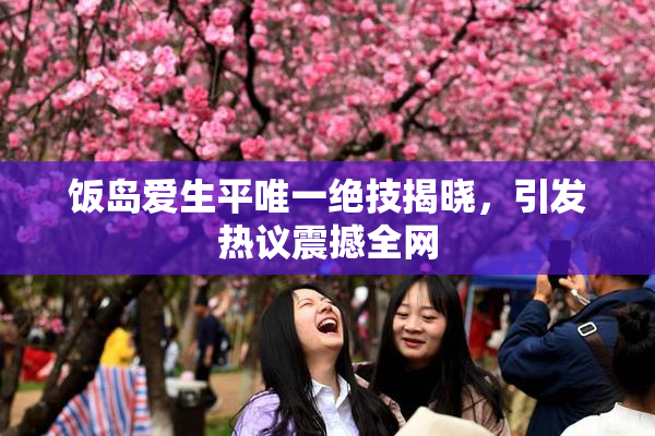 饭岛爱生平唯一绝技揭晓，引发热议震撼全网
