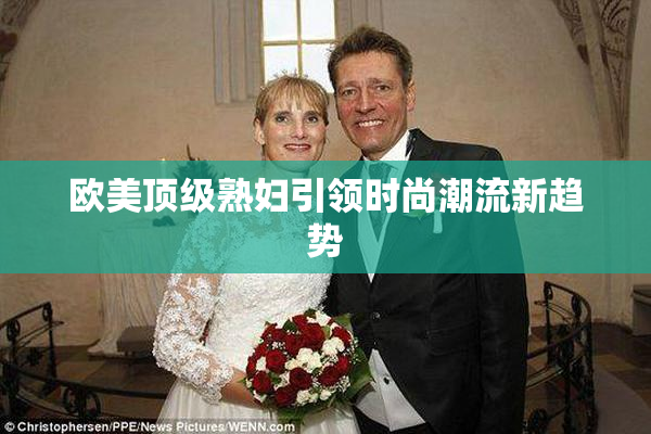 欧美顶级熟妇引领时尚潮流新趋势