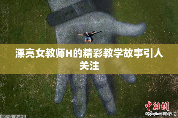 漂亮女教师H的精彩教学故事引人关注