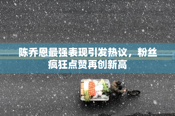 陈乔恩最强表现引发热议，粉丝疯狂点赞再创新高