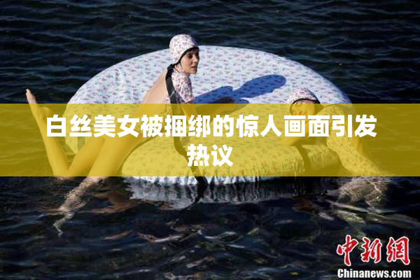 白丝美女被捆绑的惊人画面引发热议