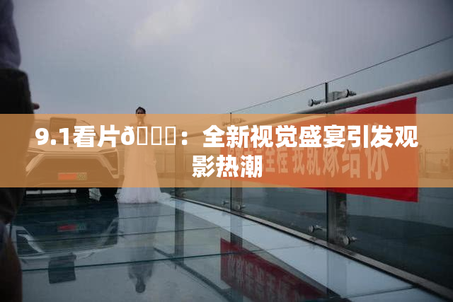 9.1看片🐔：全新视觉盛宴引发观影热潮