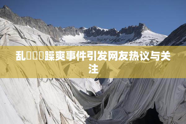 乱婬妺妺躁爽事件引发网友热议与关注