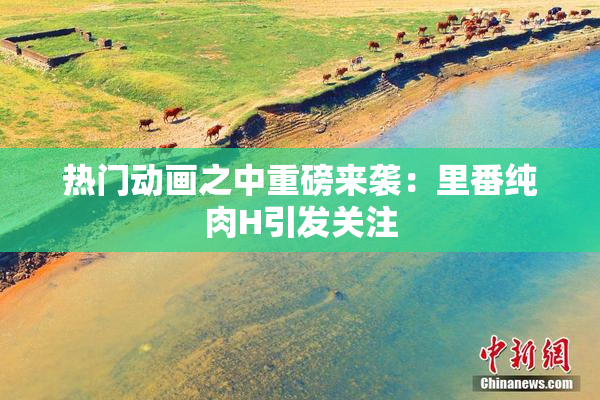 热门动画之中重磅来袭：里番纯肉H引发关注