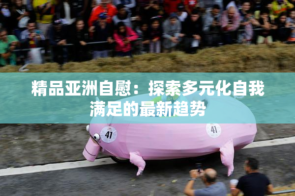精品亚洲自慰：探索多元化自我满足的最新趋势