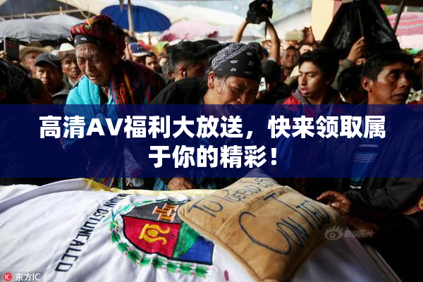 高清AV福利大放送，快来领取属于你的精彩！