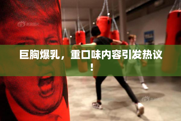 巨胸爆乳，重口味内容引发热议！