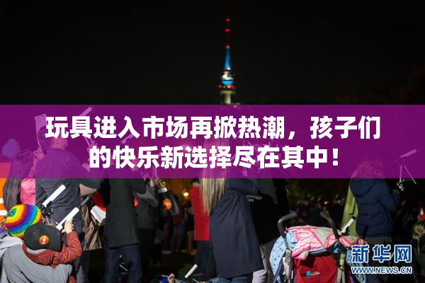 玩具进入市场再掀热潮，孩子们的快乐新选择尽在其中！