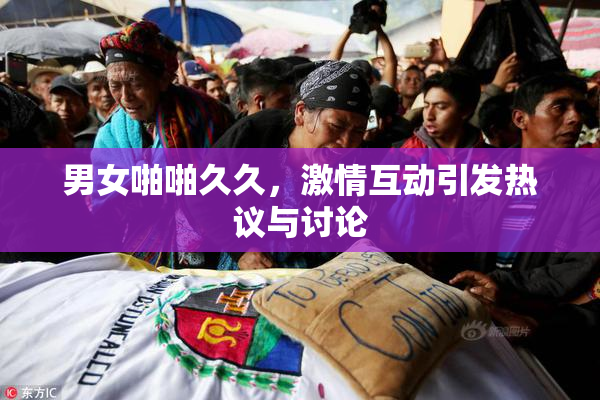 男女啪啪久久，激情互动引发热议与讨论