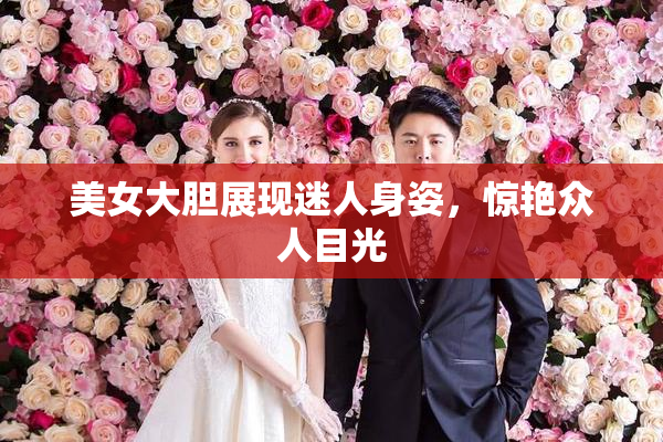 美女大胆展现迷人身姿，惊艳众人目光