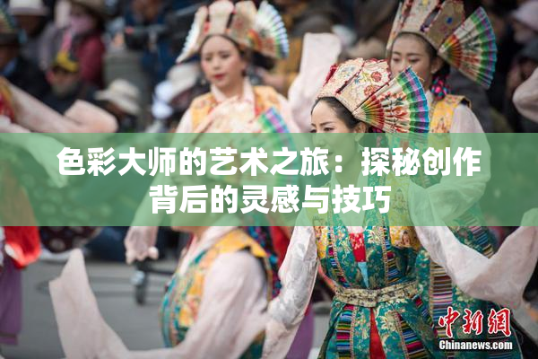 色彩大师的艺术之旅：探秘创作背后的灵感与技巧