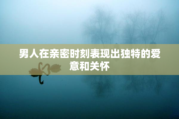 男人在亲密时刻表现出独特的爱意和关怀