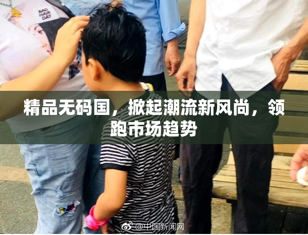 精品无码国，掀起潮流新风尚，领跑市场趋势