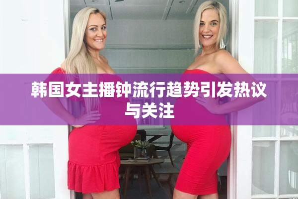 韩国女主播钟流行趋势引发热议与关注