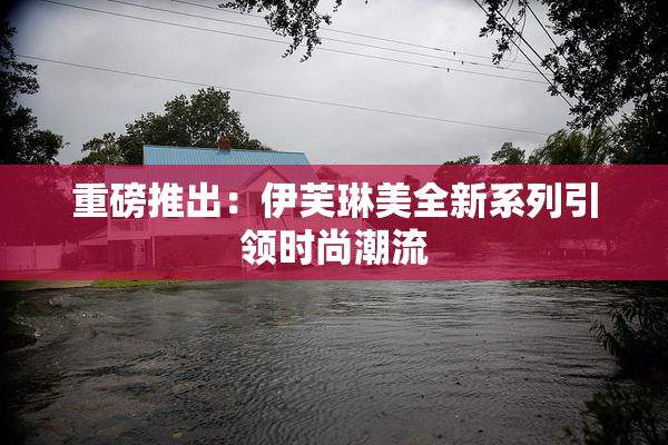 重磅推出：伊芙琳美全新系列引领时尚潮流