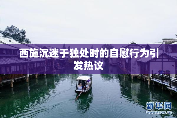 西施沉迷于独处时的自慰行为引发热议