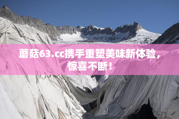 蘑菇63.㏄携手重塑美味新体验，惊喜不断！