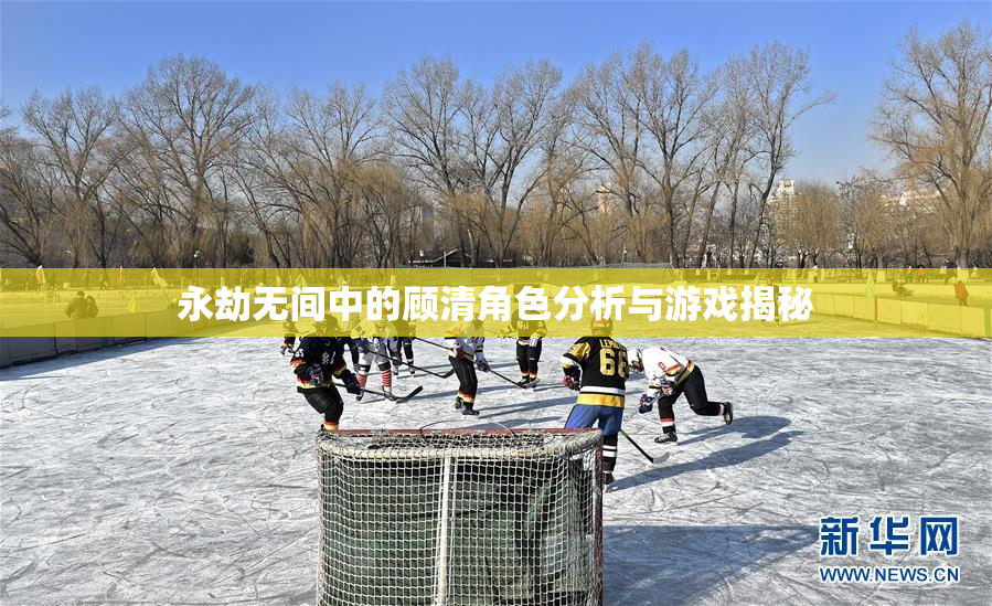 永劫无间中的顾清角色分析与游戏揭秘