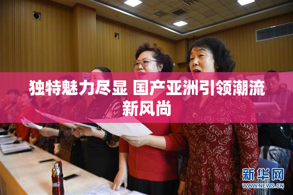 独特魅力尽显 国产亚洲引领潮流新风尚