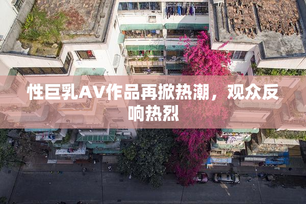 性巨乳AV作品再掀热潮，观众反响热烈