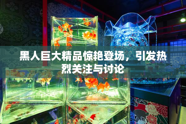 黑人巨大精品惊艳登场，引发热烈关注与讨论
