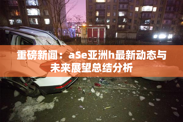 重磅新闻：aSe亚洲h最新动态与未来展望总结分析