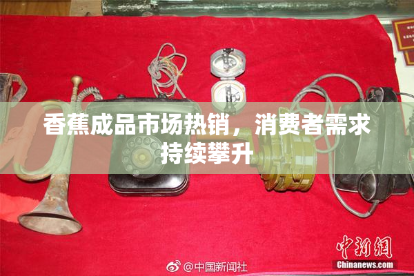 香蕉成品市场热销，消费者需求持续攀升