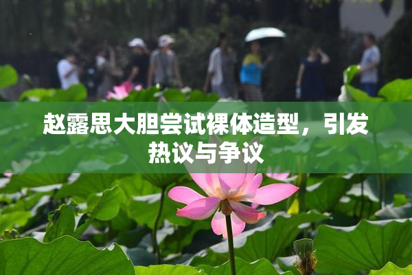 赵露思大胆尝试裸体造型，引发热议与争议