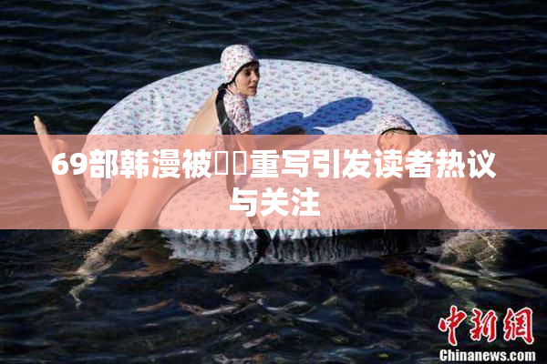 69部韩漫被❌‌重写引发读者热议与关注