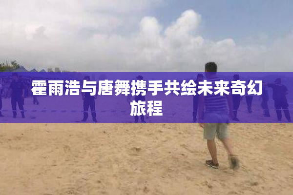 霍雨浩与唐舞携手共绘未来奇幻旅程